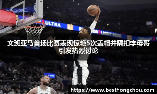 文班亚马首场比赛表现惊艳5次盖帽并隔扣字母哥引发热烈讨论